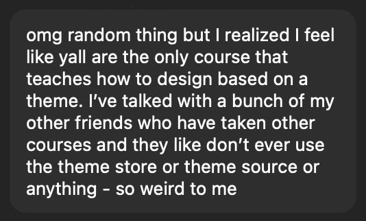 OMG random thing but I realized I feel like y'all are the only course that teaches how to design based on a theme. I've talked with a bunch of my other friends who have taken other courses and they like don't ever use the theme store or theme source or anything - so weird to me.