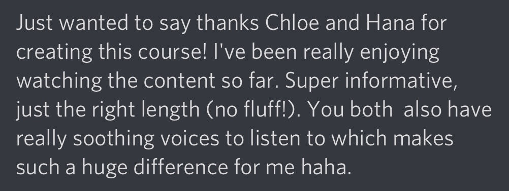Just wanted to say thanks Chloe and Hana for creating this course! I've been really enjoying watching the content so far. Super informative, just the right length (no fluff!). You both also have really soothing voices to listen to which makes such a huge difference for me haha.