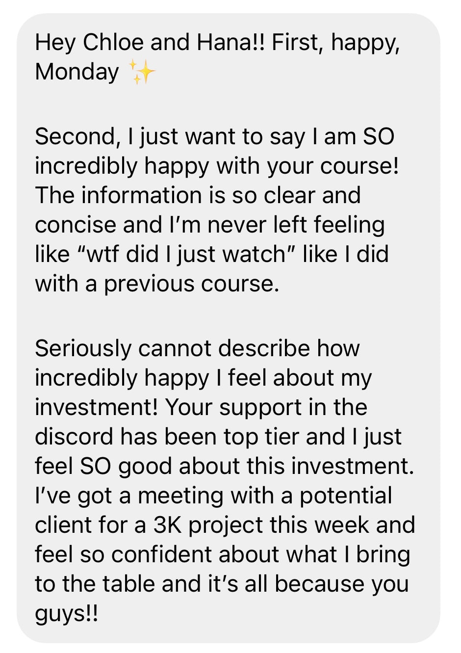 Hey Chloe and Hana!! First, happy Monday!
Second, I just want to say I am SO incredibly happy with your course! The information is so clear and concise, and I'm never left feeling like "wtf did I jjust watch" like I did with a previous course.
Seriously cannot describe how incrediblly happy I feel about my investment! Your support in the discord has been top tier and I just feel SO good about this investment. I've got a meeting with a potential client and feel so confident and it's because of you!