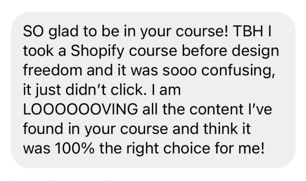 SO glad to be in your course! TBH I took a Shopify course before design freedom and it wad sooo confusing, it just didn't click. I am LOOOOVING all the content I've found in your course and think it was 100% the right choice for me!