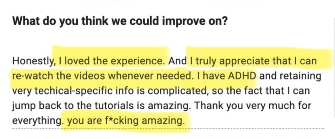 Honestly, I loved the experience. And I truly appreciate that I can re-watch the videos whenever needed. I have ADHD and retaining very technical-specific info is complicated, so the fact that I can jump back to the tutorials is amazing. Thank you very much for everything. You are f*cking amazing.
