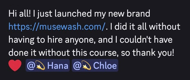 Hi all! I just lauched my new brand https://musewash.com/, I did it all without having to hire anyone, and I couldn't have done it without this course, so thank you Hana and Chloe!