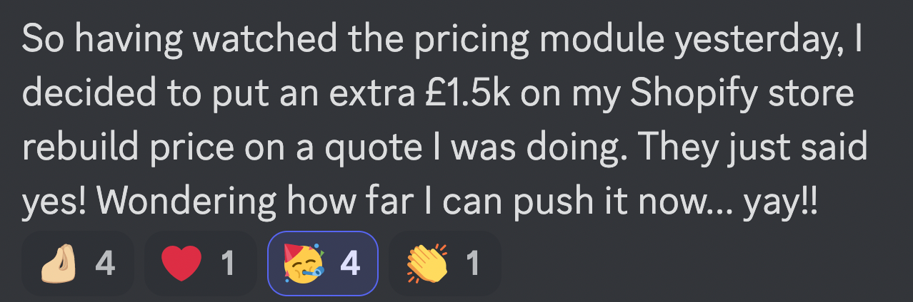 So having watched the pricing module yesterday, I decided to put an extra £1.5k on my Shopify store rebuild price on a quote I was doing. They just said yes! Wondering how far I can push it now... Yay!!
