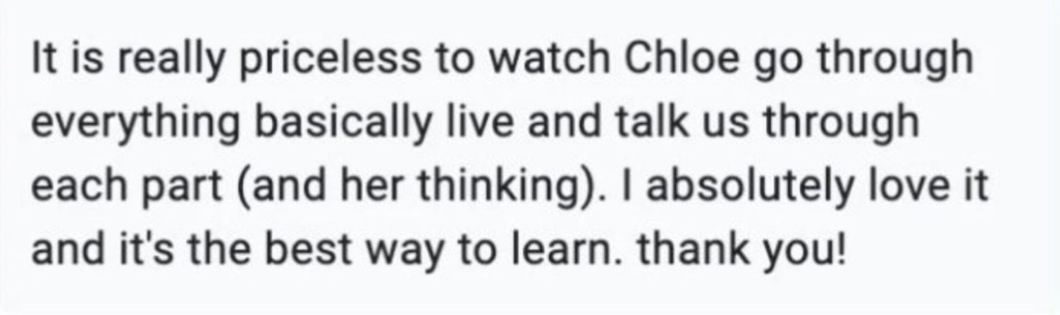 It is really priceless to watch Chloe go through everything basically live and talk us through earch part (and her thinking). I absolutely love it and it's the best way to learn. Thank you!