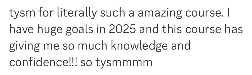 Tysm for literally such an amazing course. I have huge goals in 2025 and this course has giving me so much knowledge and confidence!!! So tysmmm