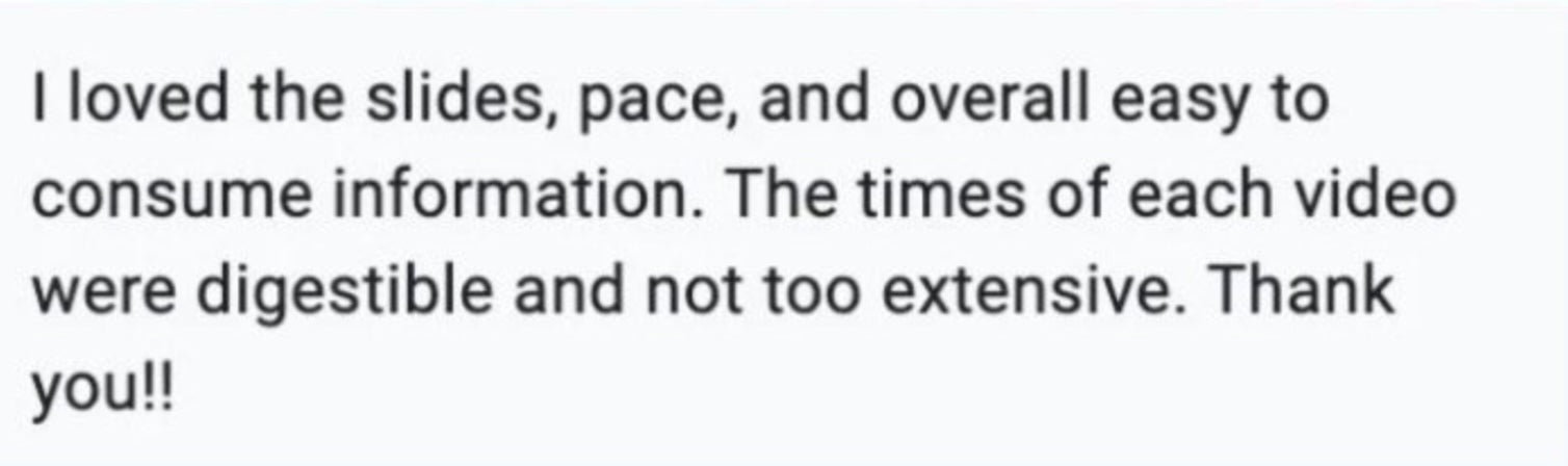I loved the slides, pace, and overall easy to consume information. The times of each video were digestible and not too extensive. Thank you!!!