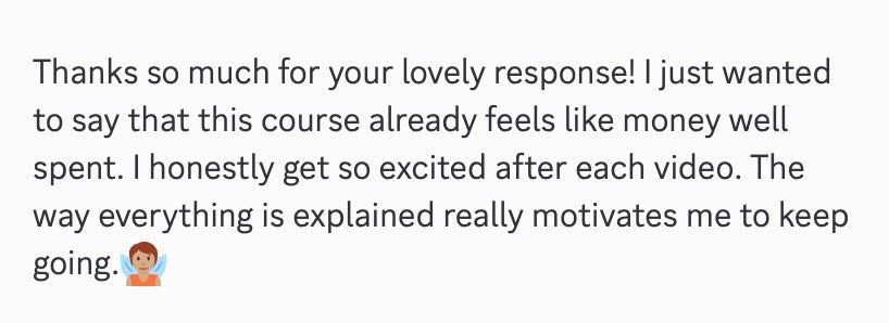 Thanks so much for your lovely response! I just wanted to say that this course already feels like money well spent. I honestly get so excited after each video. The way everything is explained really motivates me to keep going.