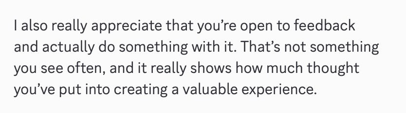 I also really appreciate that you're open to feedback and actually do something with it. That's not something you see often, and it really shows how much thought you've put into creating a valuable experience.
