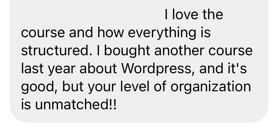 I love the course and how everything is structured . I bought another course last year about Wordpress, and it's good, but your level of organization is unmatched!!
