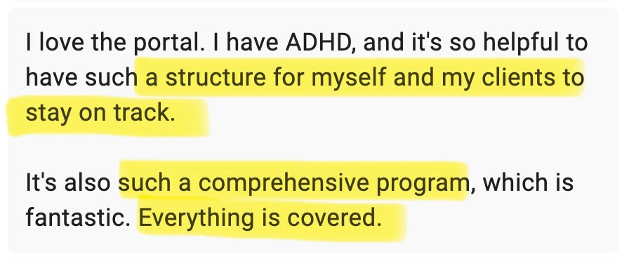 I love the portal. I have ADHD, and it's so helpful to have such a structure for myself and my clients to stay on track. It's also such a comprehensive program, which is fantastic. Everything is covered.