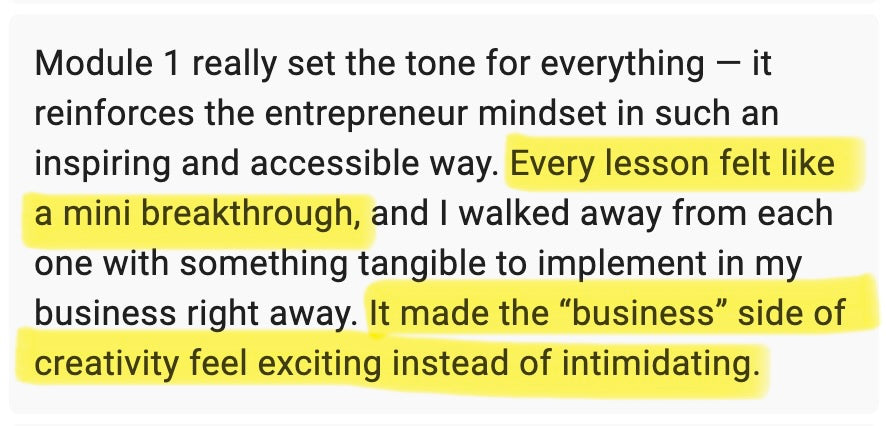 Module 1 really set the tone for everything – it reinforces the entrepreneur mindset in such an inspiring and accessible way. Every lesson felt like a mini breakthrough, and I walked away from each one with something tangible to implement in my business straight away. It made the "business" side of creativity feel exciting instead of intimidating.