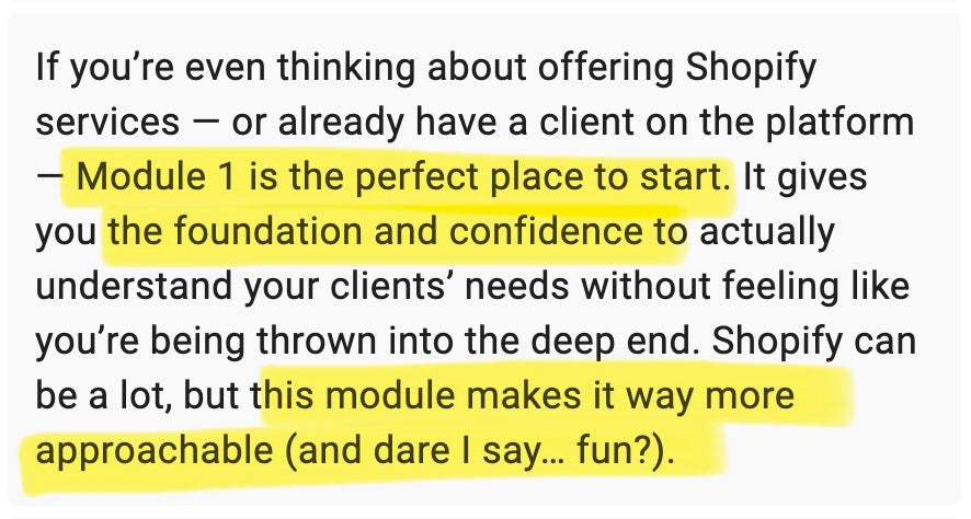 If you're even thinking about offering Shopify services – or already have a client on the platform – Module 1 is the perfect place to start. It gives you the foundation and confidence to actually understand your client's needs without feeling like you're being thrown into the deep end. Shopify can be a lot, but this module makes it way more approachable (and dare I say... fun?).