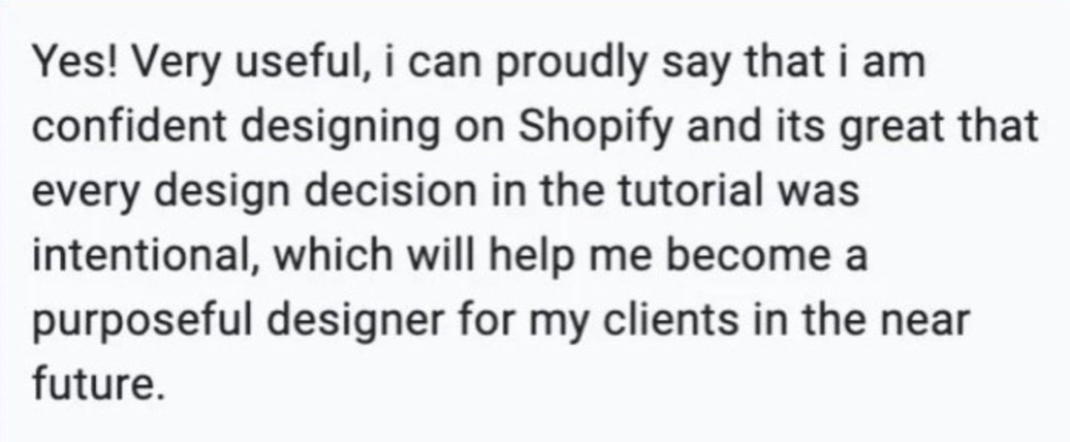 Yes! Very useful, I can proudly say that I am confident designing on Shopify and it's  great that every design decision in the tutorial was intentional, which will help me become a purposeful designer for my clients in the near future.