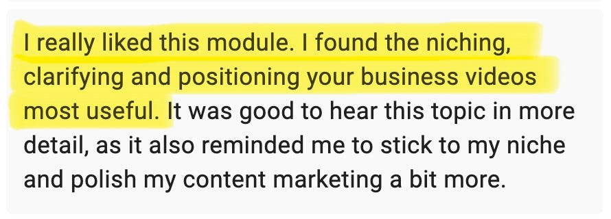 I really liked this module. I found the niching, clarifying and positioning your business videos most useful. It was good to hear this topic in more detail, as it also reminded me to stick to my niche and polish my content marketing a bit more. 