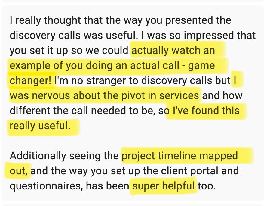 I really thought that the way you presented the discovery calls was useful. I was so impressed that you set it up so we could actually watch an example of you doing an actual call. Game changer! I'm no stranger to discovery calls but I was nervous about the pivot in services and how different the calls needed to be, so I've found this really useful. Additionally seeing the project timeline mapped out, and the way you set up the client portal and questionnaires, has been super helpful too. 
