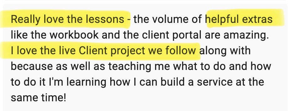 Really love the lessons - the volume of helpful extras like the workbook and the client portal are amazing. I love the live client project we follow along with because as well as teaching me what to do and how to do it, I'm learning how I can build a service at the same time!